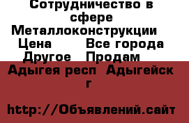 Сотрудничество в сфере Металлоконструкции  › Цена ­ 1 - Все города Другое » Продам   . Адыгея респ.,Адыгейск г.